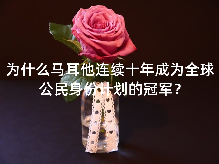 为什么马耳他连续十年成为全球公民身份计划的冠军？