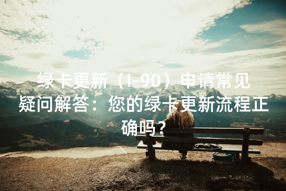 绿卡更新（I-90）申请常见疑问解答：您的绿卡更新流程正确吗？