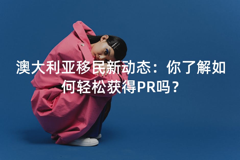 澳大利亚移民新动态：你了解如何轻松获得PR吗？