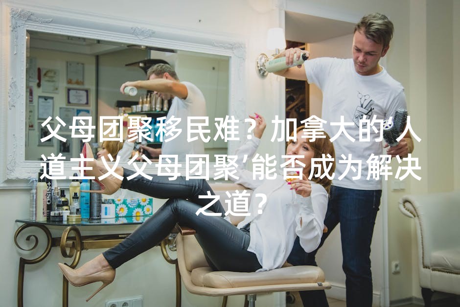 父母团聚移民难？加拿大的‘人道主义父母团聚’能否成为解决之道？