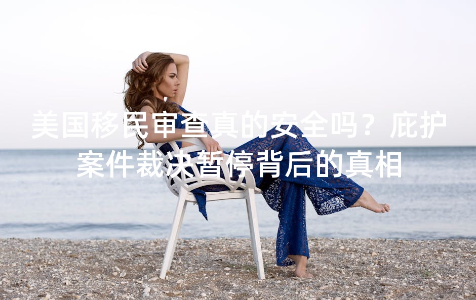 美国移民审查真的安全吗？庇护案件裁决暂停背后的真相
