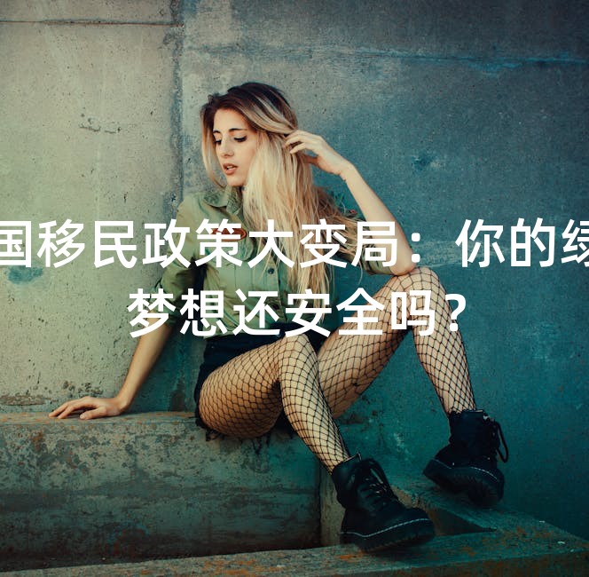 美国移民政策大变局：你的绿卡梦想还安全吗？