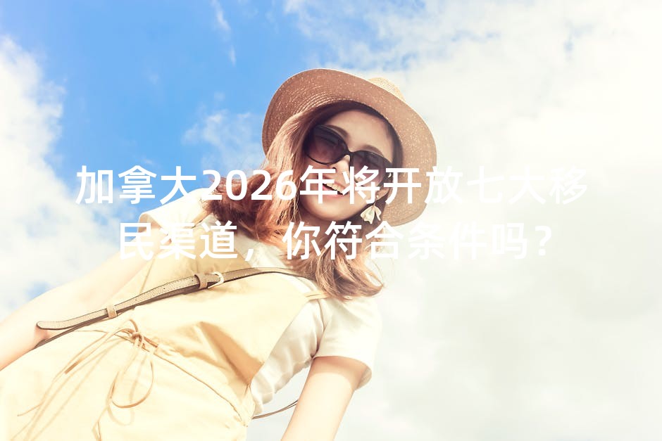 加拿大2026年将开放七大移民渠道，你符合条件吗