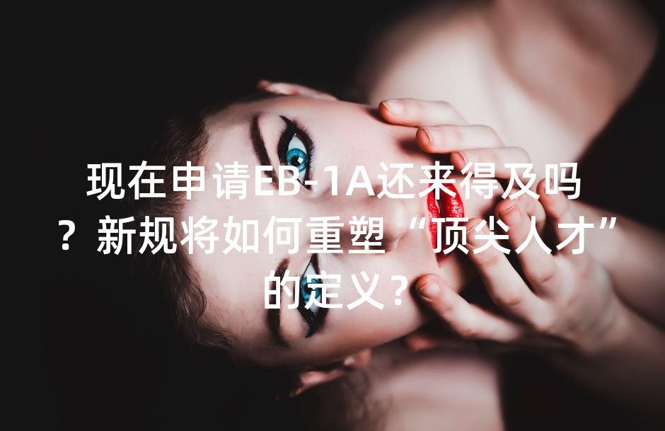 现在申请EB-1A还来得及吗？新规将如何重塑“顶尖