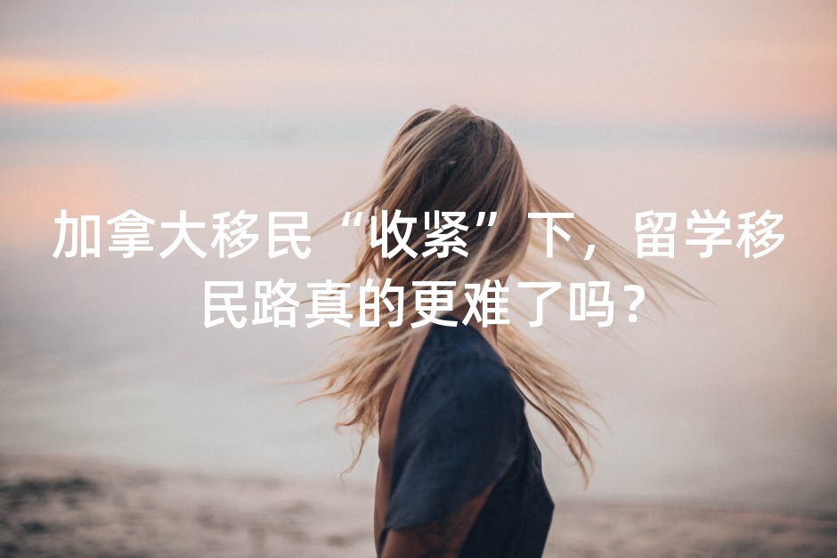 加拿大移民“收紧”下，留学移民路真的更难了