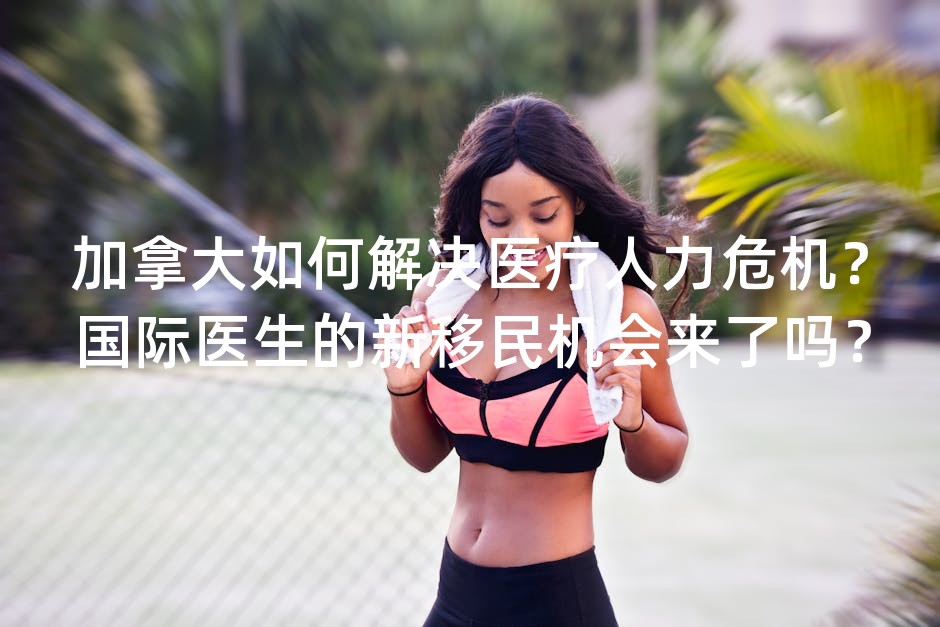 加拿大如何解决医疗人力危机？国际医生的新移民机会来了吗？