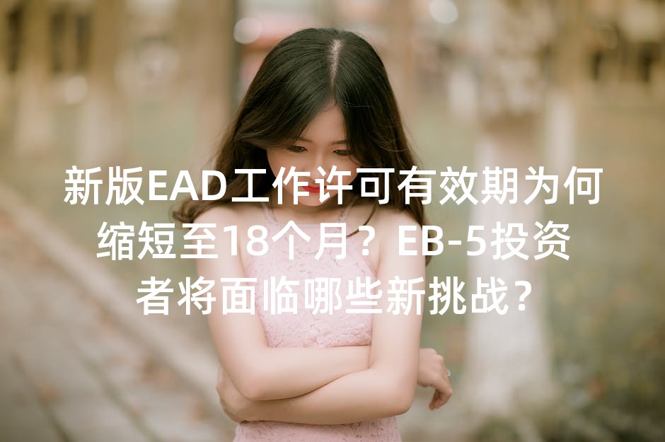 新版EAD工作许可有效期为何缩短至18个月？EB-5投资者将面临哪些新挑战？