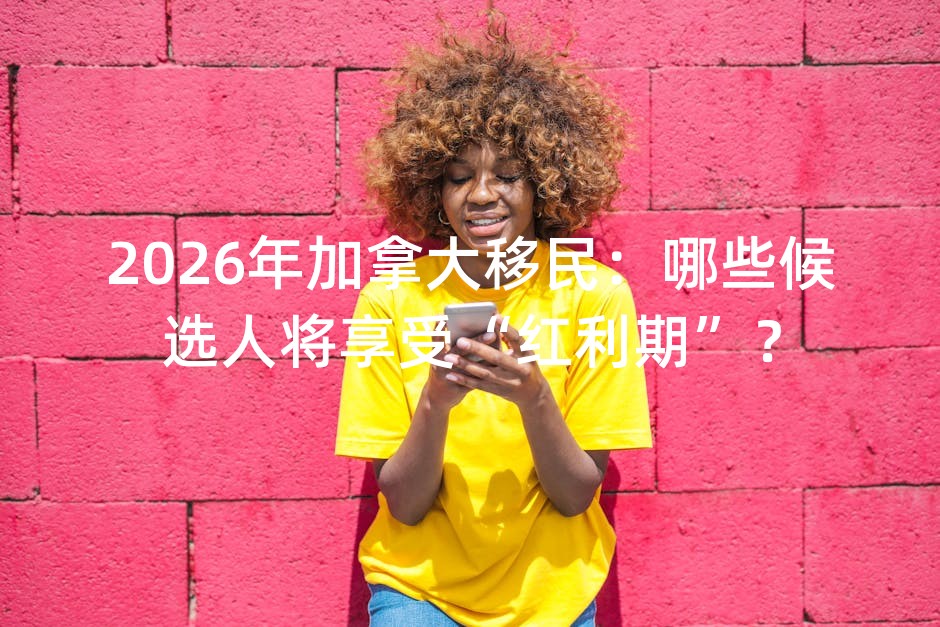 2026年加拿大移民：哪些候选人将享受“红利期”