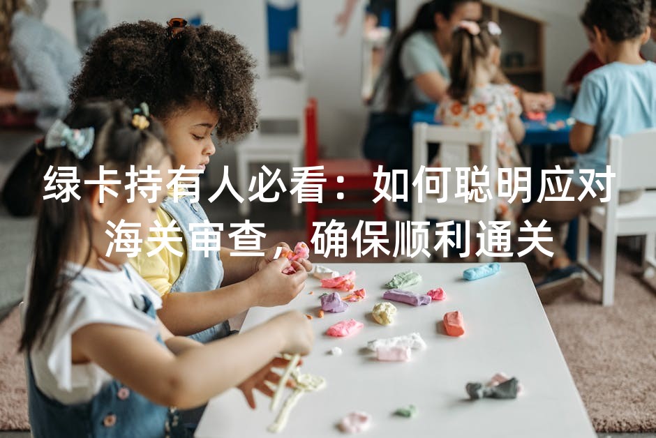 绿卡持有人必看：如何聪明应对海关审查，确保顺利通关