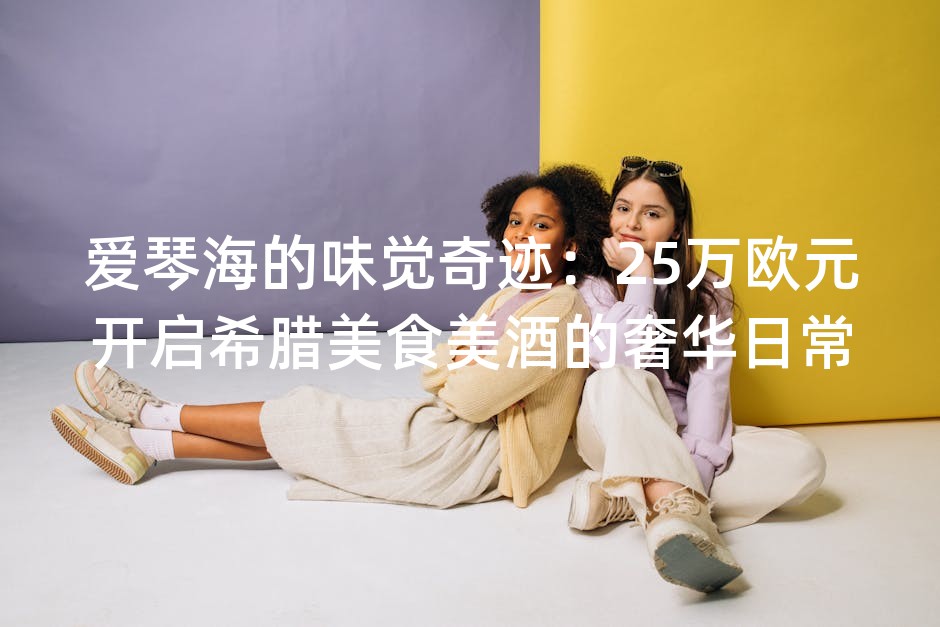爱琴海的味觉奇迹：25万欧元开启希腊美食美酒的奢华日常