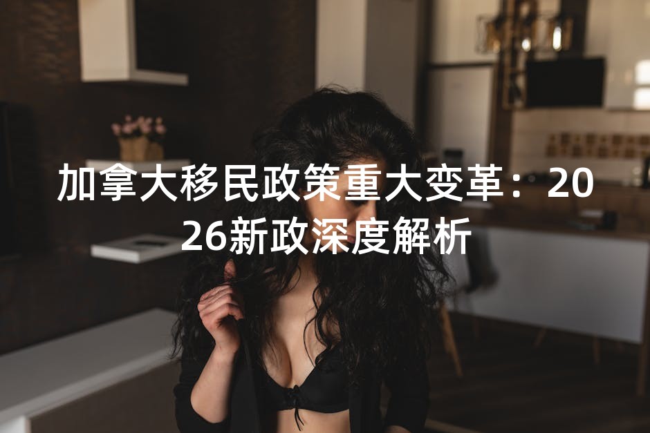 加拿大移民政策重大变革：2026新政深度解析
